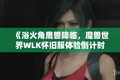 《浴火角鹰兽降临，魔兽世界WLK怀旧服体验倒计时及直升礼包上线》