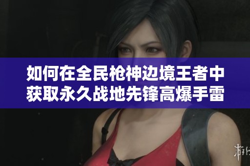 如何在全民枪神边境王者中获取永久战地先锋高爆手雷的方法解析