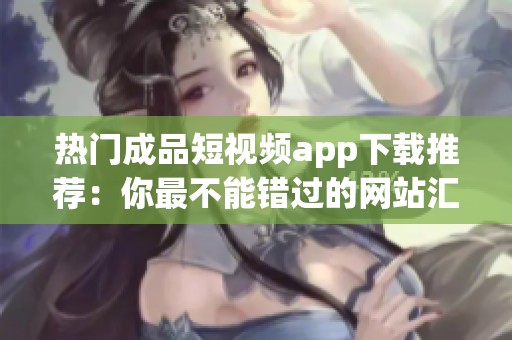 热门成品短视频app下载推荐：你最不能错过的网站汇总