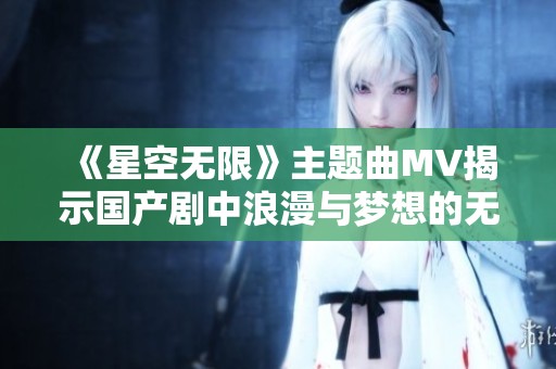 《星空无限》主题曲MV揭示国产剧中浪漫与梦想的无限可能
