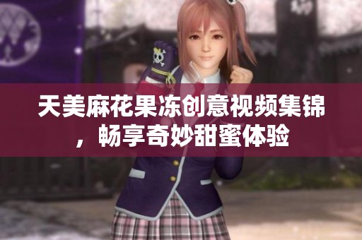 天美麻花果冻创意视频集锦，畅享奇妙甜蜜体验