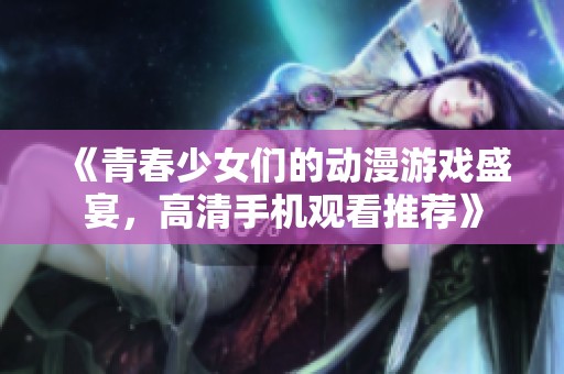 《青春少女们的动漫游戏盛宴，高清手机观看推荐》