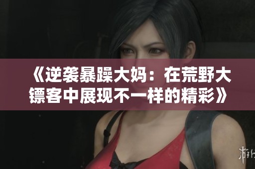 《逆袭暴躁大妈：在荒野大镖客中展现不一样的精彩》
