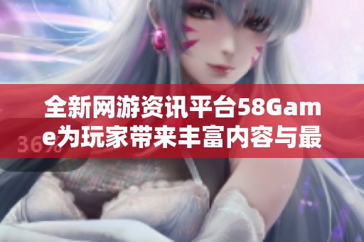 全新网游资讯平台58Game为玩家带来丰富内容与最新动态