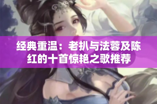 经典重温：老扒与法蓉及陈红的十首惊艳之歌推荐