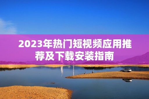 2023年热门短视频应用推荐及下载安装指南