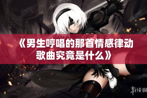 《男生哼唱的那首情感律动歌曲究竟是什么》