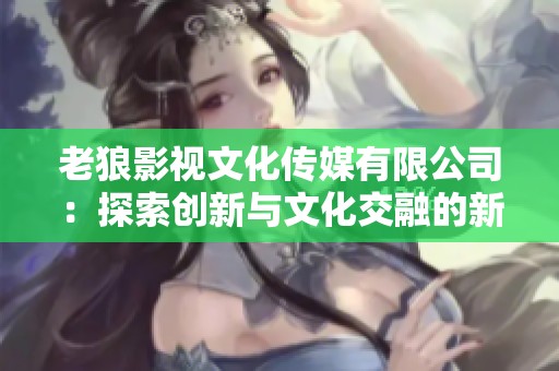 老狼影视文化传媒有限公司：探索创新与文化交融的新征程