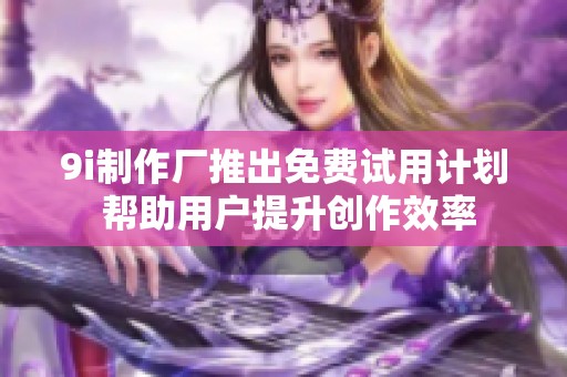 9i制作厂推出免费试用计划 帮助用户提升创作效率