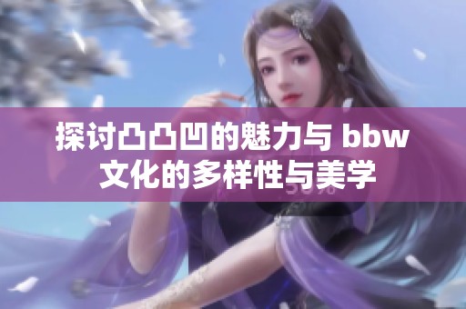 探讨凸凸凹的魅力与 bbw 文化的多样性与美学