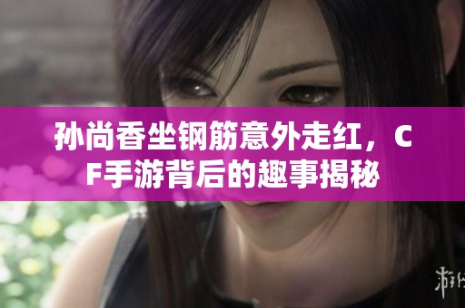 孙尚香坐钢筋意外走红，CF手游背后的趣事揭秘