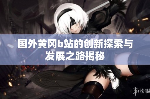 国外黄冈b站的创新探索与发展之路揭秘