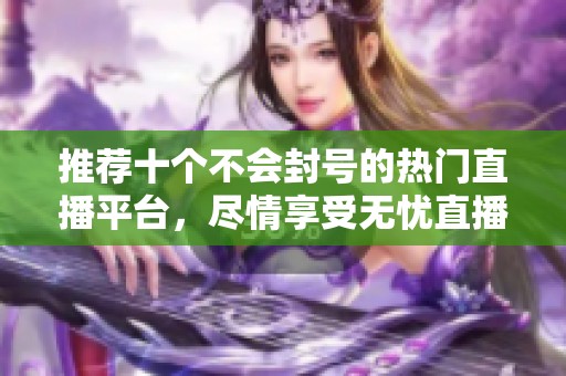 推荐十个不会封号的热门直播平台，尽情享受无忧直播体验