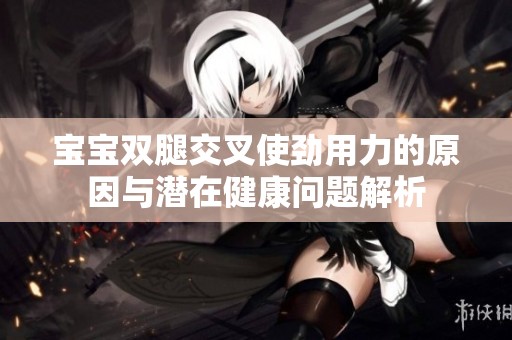 宝宝双腿交叉使劲用力的原因与潜在健康问题解析