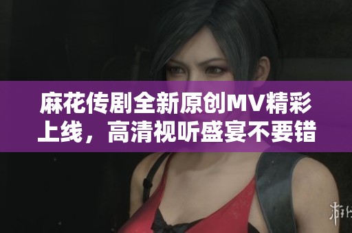 麻花传剧全新原创MV精彩上线，高清视听盛宴不要错过