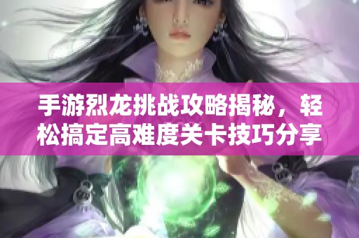 手游烈龙挑战攻略揭秘，轻松搞定高难度关卡技巧分享