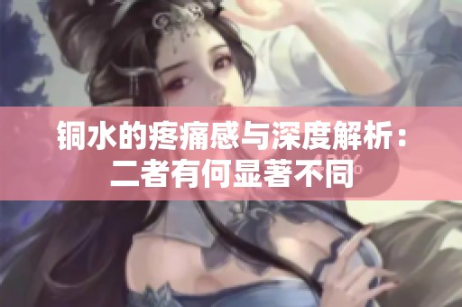 铜水的疼痛感与深度解析：二者有何显著不同