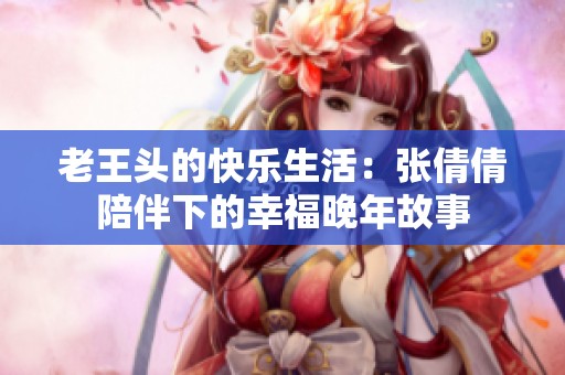 老王头的快乐生活：张倩倩陪伴下的幸福晚年故事