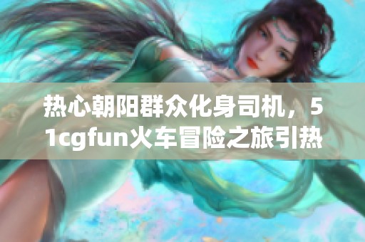 热心朝阳群众化身司机，51cgfun火车冒险之旅引热议