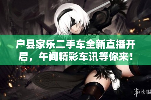 户县家乐二手车全新直播开启，午间精彩车讯等你来！