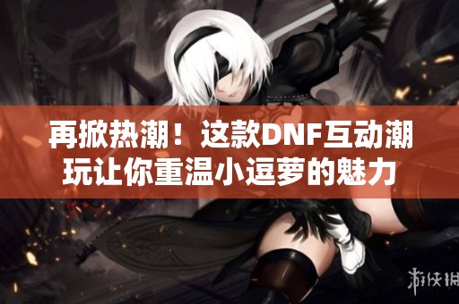 再掀热潮！这款DNF互动潮玩让你重温小逗萝的魅力