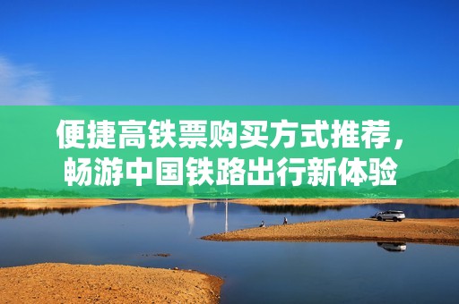 便捷高铁票购买方式推荐，畅游中国铁路出行新体验