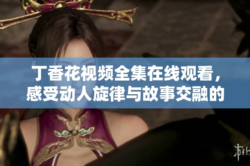 丁香花视频全集在线观看，感受动人旋律与故事交融的魅力