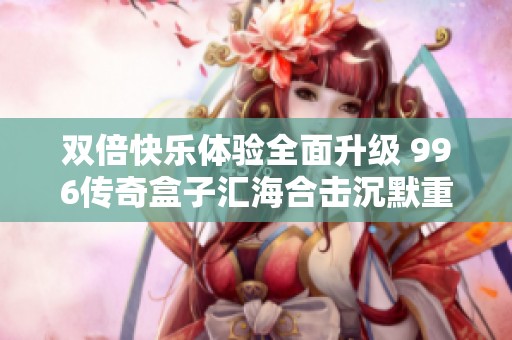 双倍快乐体验全面升级 996传奇盒子汇海合击沉默重磅创新发布