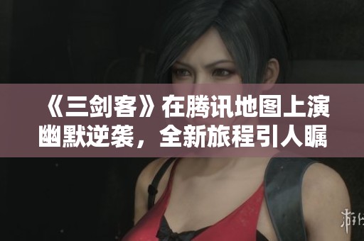 《三剑客》在腾讯地图上演幽默逆袭，全新旅程引人瞩目