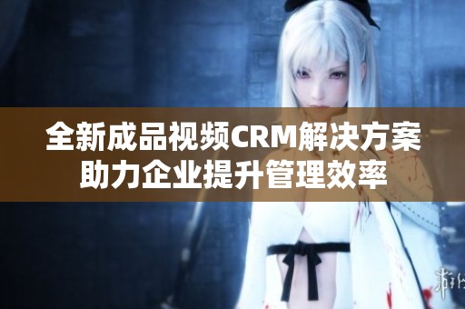 全新成品视频CRM解决方案助力企业提升管理效率