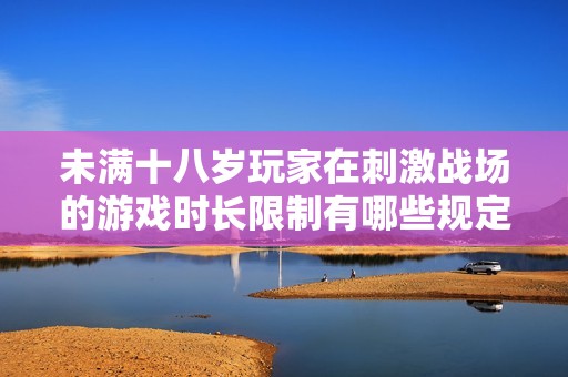 未满十八岁玩家在刺激战场的游戏时长限制有哪些规定与建议