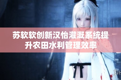 苏软软创新汉怡灌溉系统提升农田水利管理效率