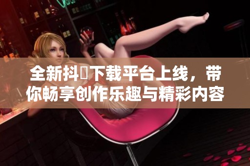 全新抖抈下载平台上线，带你畅享创作乐趣与精彩内容