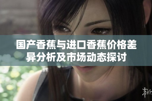 国产香蕉与进口香蕉价格差异分析及市场动态探讨