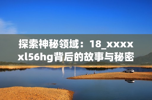 探索神秘领域：18_xxxxxl56hg背后的故事与秘密之旅