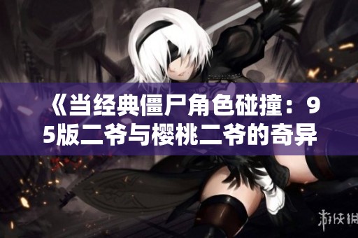 《当经典僵尸角色碰撞：95版二爷与樱桃二爷的奇异融合》