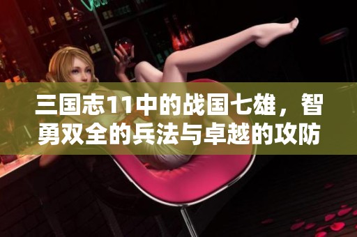 三国志11中的战国七雄，智勇双全的兵法与卓越的攻防策略解析