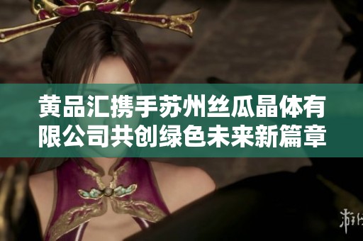 黄品汇携手苏州丝瓜晶体有限公司共创绿色未来新篇章