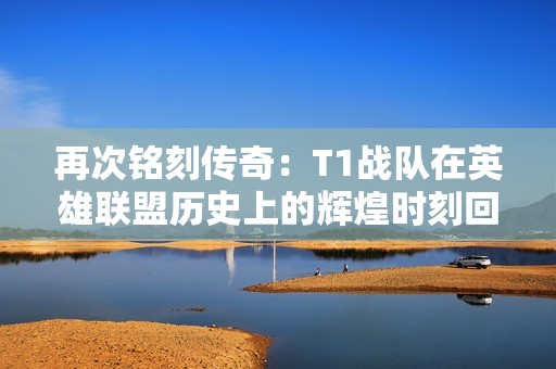 再次铭刻传奇：T1战队在英雄联盟历史上的辉煌时刻回顾