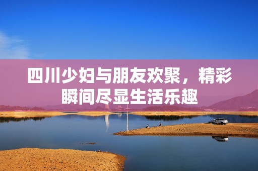 四川少妇与朋友欢聚，精彩瞬间尽显生活乐趣