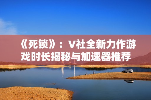 《死锁》：V社全新力作游戏时长揭秘与加速器推荐