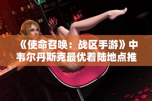 《使命召唤：战区手游》中韦尔丹斯克最优着陆地点推荐与攻略