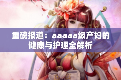 重磅报道：aaaaa级产妇的健康与护理全解析