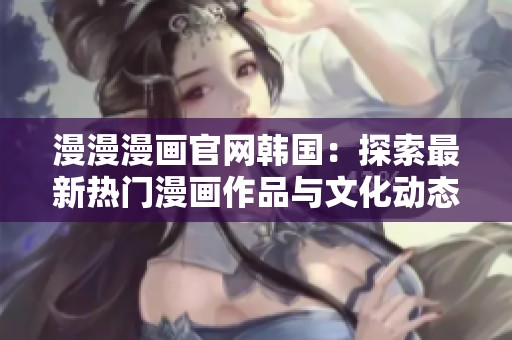 漫漫漫画官网韩国：探索最新热门漫画作品与文化动态