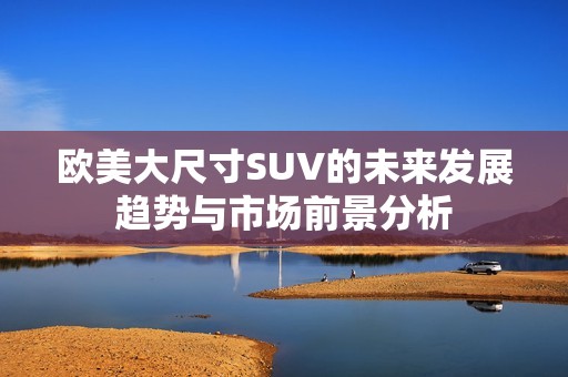 欧美大尺寸SUV的未来发展趋势与市场前景分析