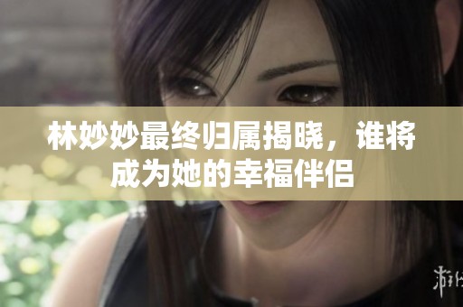 林妙妙最终归属揭晓，谁将成为她的幸福伴侣