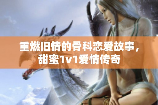 重燃旧情的骨科恋爱故事，甜蜜1v1爱情传奇