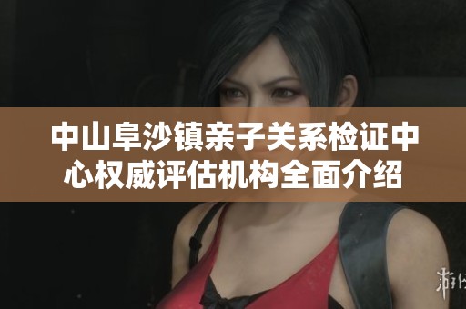 中山阜沙镇亲子关系检证中心权威评估机构全面介绍