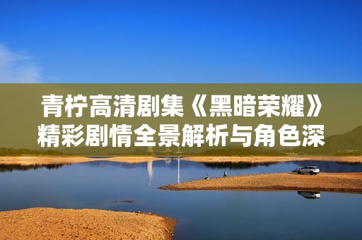 青柠高清剧集《黑暗荣耀》精彩剧情全景解析与角色深度剖析