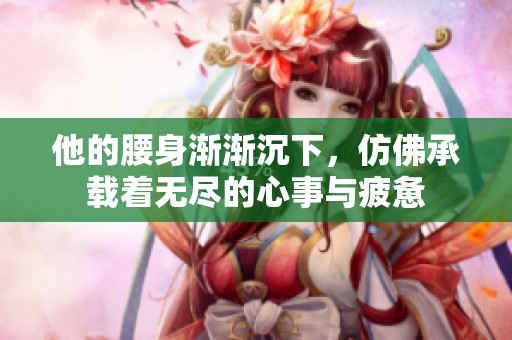 他的腰身渐渐沉下，仿佛承载着无尽的心事与疲惫